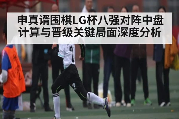 申真谞围棋LG杯八强对阵中盘计算与晋级关键局面深度分析 - kaiyun